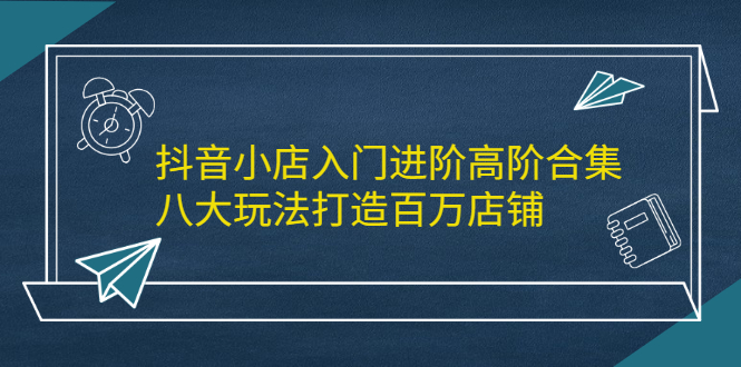 抖音小店入门进阶高阶合集，八大玩法打造百万店铺-天天有课网
