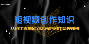 短视频创作知识：从创作零基础到未来的创作变现赚钱-天天有课网