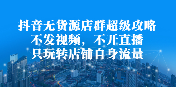 抖音无货源店群超级攻略：不发视频，不开直播，只玩转店铺自身流量-天天有课网