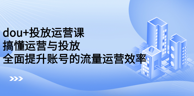 dou+投放运营课：搞懂运营与投放，全面提升账号的流量运营效率-天天有课网