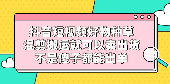 抖音短视频好物种草，混剪搬运就可以卖出货，不是傻子都能出单-天天有课网