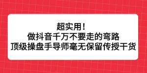 超实用！做抖音千万不要走的弯路，顶级操盘手导师毫无保留传授干货-天天有课网