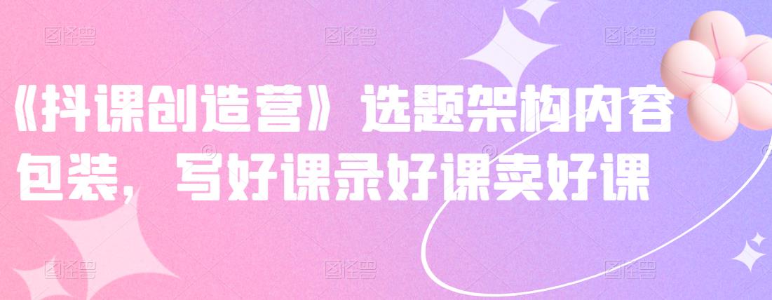 《抖课创造营》选题架构内容包装，写好课录好课卖好课-天天有课网