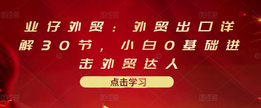业仔外贸：外贸出口详解30节，小白0基础进击外贸达人 价值666元-天天有课网