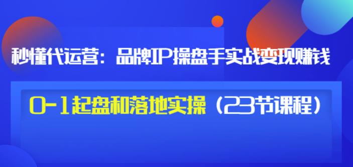 秒懂代运营：品牌IP操盘手实战赚钱，0-1起盘和落地实操（23节课程）价值199-天天有课网