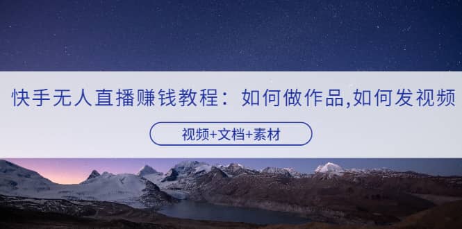 快手无人直播赚钱教程：如何做作品+发视频（视频+文档+素材）-天天有课网