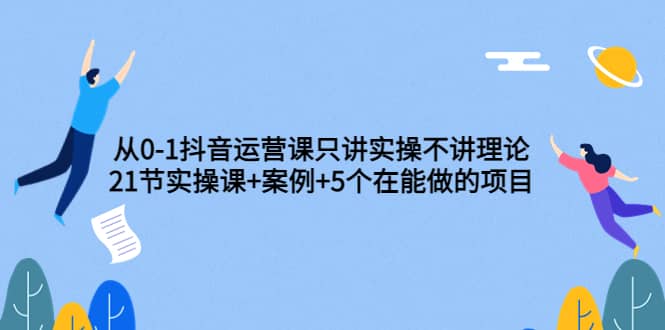 从0-1抖音运营课只讲实操不讲理论：21节实操课+案例+5个在能做的项目-天天有课网