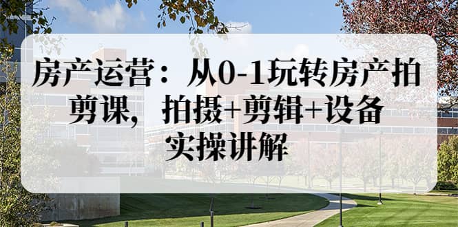 房产运营：从0-1玩转房产拍剪课，拍摄+剪辑+设备，实操讲解（价值899）-天天有课网