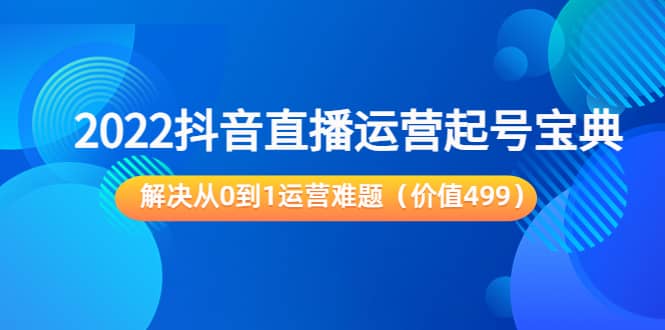 2022抖音直播运营起号宝典：解决从0到1运营难题（价值499）-天天有课网