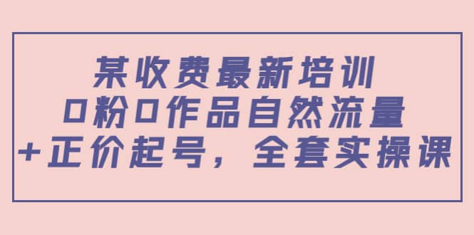 某收费最新培训：0粉0作品自然流量+正价起号，全套实操课-天天有课网