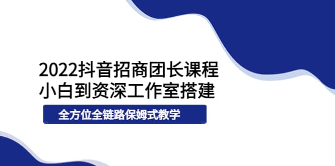 2022抖音招商团长课程，从小白到资深工作室搭建，全方位全链路保姆式教学-天天有课网
