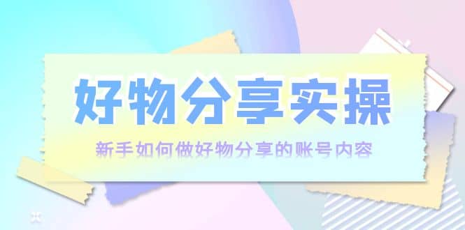 好物分享实操：新手如何做好物分享的账号内容，实操教学-天天有课网