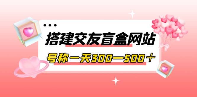 搭建交友盲盒网站，号称一天300—500＋【源码+教程】-天天有课网