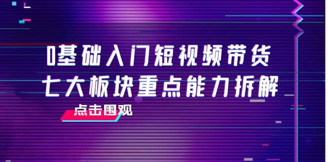 0基础入门短视频带货，七大板块重点能力拆解，7节精品课4小时干货-天天有课网