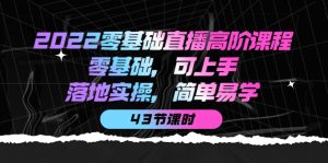2022零基础直播高阶课程：零基础，可上手，落地实操，简单易学（43节课）-天天有课网