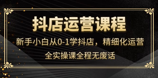 抖店运营，新手小白从0-1学抖店，精细化运营，全实操课全程无废话-天天有课网
