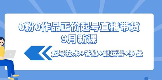 0粉0作品正价起号直播带货9月新课：起号技术+答疑+配运营+罗盘-天天有课网