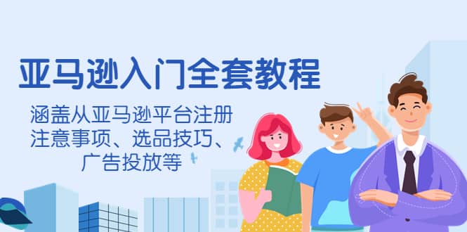 亚马逊入门全套教程，涵盖从亚马逊平台注册注意事项、选品技巧、广告投放等-天天有课网
