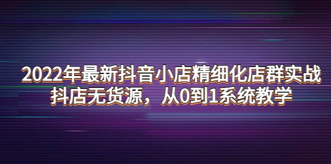 2022年最新抖音小店精细化店群实战，抖店无货源，从0到1系统教学-天天有课网