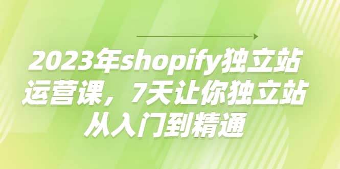 2023年shopify独立站运营课，7天让你独立站从入门到精通-天天有课网