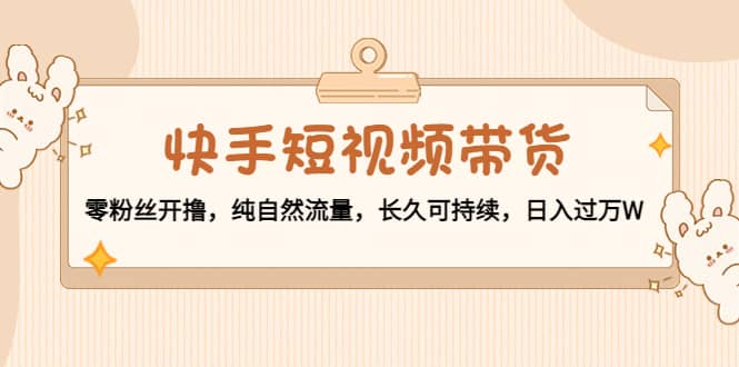 快手短视频带货：零粉丝开撸，纯自然流量，长久可持续-天天有课网
