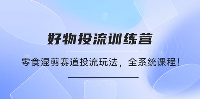 好物推广投流训练营：零食混剪赛道投流玩法，全系统课程-天天有课网