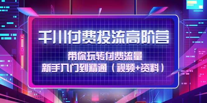 千川付费投流高阶训练营：带你玩转付费流量，新手入门到精通（视频+资料）-天天有课网
