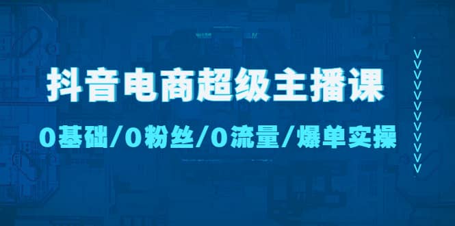 抖音电商超级主播课：0基础、0粉丝、0流量、爆单实操-天天有课网