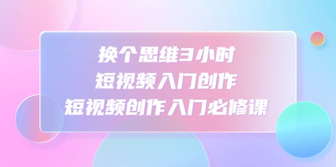 换个思维3小时短视频入门创作，短视频创作入门必修课-天天有课网