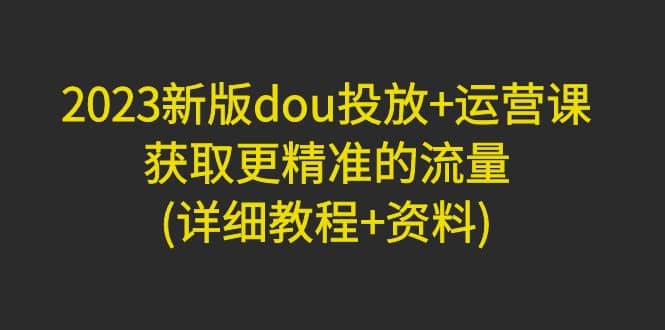 2023新版dou投放+运营课：获取更精准的流量(详细教程+资料)无水印-天天有课网