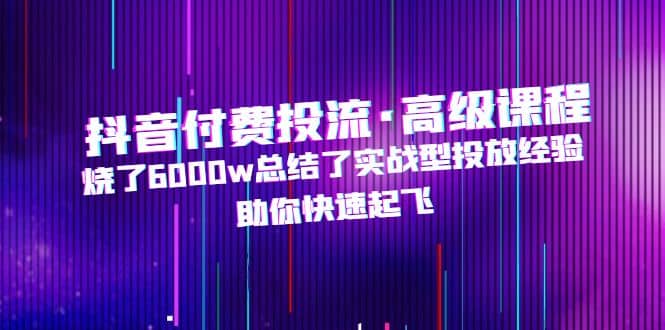 抖音付费投流·高级课程，烧了6000w总结了实战型投放经验，助你快速起飞-天天有课网
