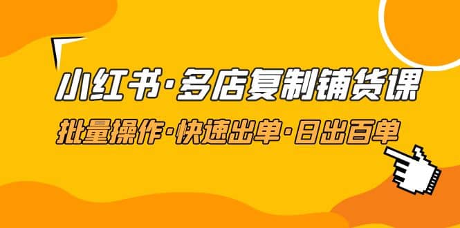 小红书·多店复制铺货课，批量操作·快速出单·日出百单（更新2023年2月）-天天有课网