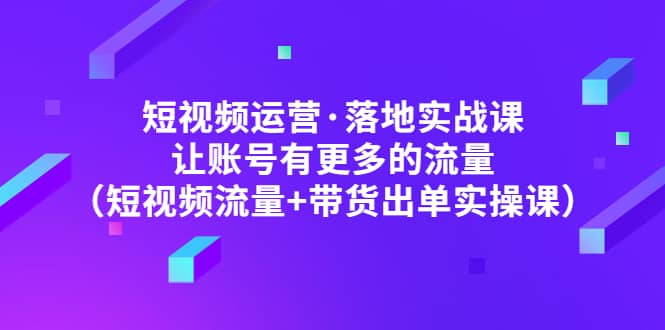 短视频运营·落地实战课 让账号有更多的流量（短视频流量+带货出单实操）-天天有课网