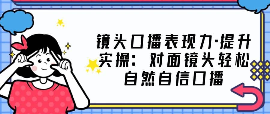 镜头口播表现力·提升实操：对面镜头轻松自然自信口播（23节课）-天天有课网