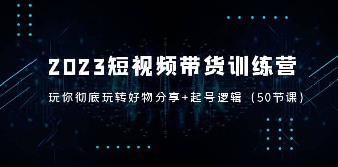 2023短视频带货训练营：带你彻底玩转好物分享+起号逻辑（50节课）-天天有课网