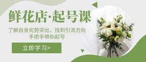 鲜花店·起号课：了解自身优势突出，找到引流方向，手把手带你起号-天天有课网