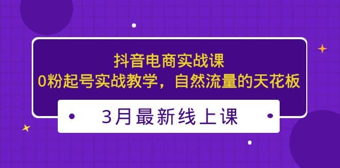 3月最新抖音电商实战课：0粉起号实战教学，自然流量的天花板-天天有课网