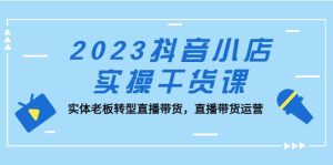 2023抖音小店实操干货课：实体老板转型直播带货，直播带货运营-天天有课网