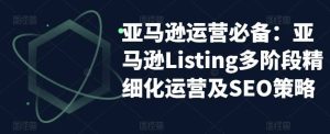 亚马逊2023运营实操:亚马逊Listing多阶段/精细化运营及SEO策略-天天有课网