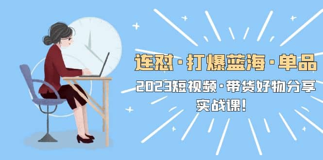 连怼·打爆蓝海·单品，2023短视频·带货好物分享·实战课-天天有课网