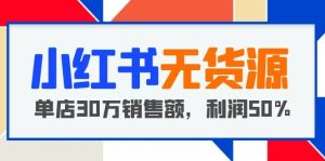 小红书无货源项目：从0-1从开店到爆单 单店30万销售额 利润50%【5月更新】-天天有课网