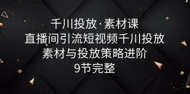 千川投放·素材课：直播间引流短视频千川投放素材与投放策略进阶，9节完整-天天有课网