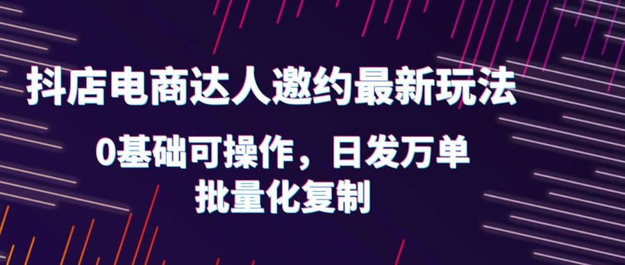 抖店电商达人邀约最新玩法，0基础可操作，日发万单，批量化复制-天天有课网