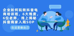 企业如何玩转抖音电商培训班,6大维度,6位老师,线上揭秘抖音商家入局SOP-天天有课网
