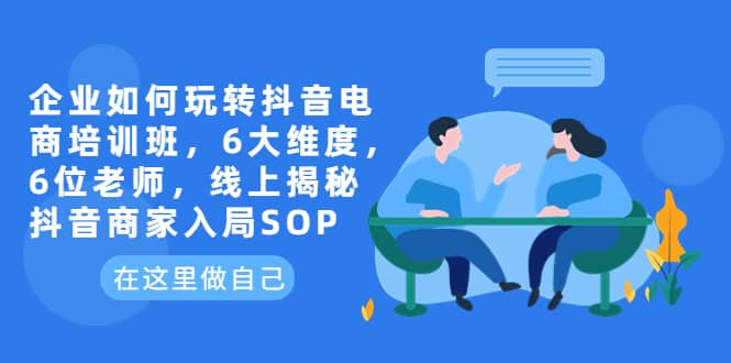 企业如何玩转抖音电商培训班，6大维度，6位老师，线上揭秘抖音商家入局SOP-天天有课网