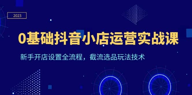 0基础抖音小店运营实战课，新手开店设置全流程，截流选品玩法技术-天天有课网
