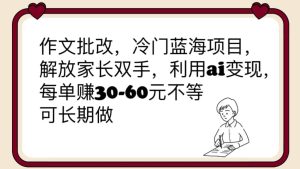 作文批改,冷门蓝海项目,解放家长双手,利用ai变现,每单赚30-60元不等-天天有课网
