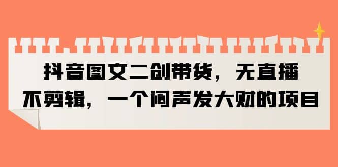 抖音图文二创带货，无直播，不剪辑，一个闷声发大财的项目-天天有课网
