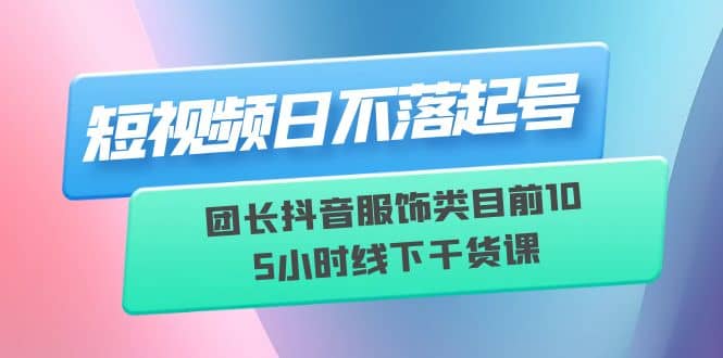 短视频日不落起号【6月11线下课】团长抖音服饰类目前10 5小时线下干货课-天天有课网