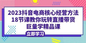 2023抖音电商核心经营方法：18节课教你玩转直播带货，巨量学精品课-天天有课网